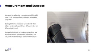 Measurement and Success
Managed by a Retailer campaign should/would
have a fair amount of trackability or a modeled
“gap ﬁller”
Some platforms are easier to track with than
others (and retailers will have different rules for
different partners)
Know what tagging or tracking capabilities are
available or with independent inﬂuencers (i.e.
last click or otherwise) or platform limitations
26
 