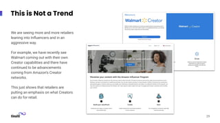 This is Not a Trend
We are seeing more and more retailers
leaning into Inﬂuencers and in an
aggressive way.
For example, we have recently see
Walmart coming out with their own
Creator capabilities and there have
continued to be advancements
coming from Amazon’s Creator
networks.
This just shows that retailers are
putting an emphasis on what Creators
can do for retail.
29
 