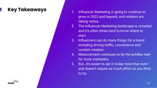 Key Takeaways 1. Inﬂuencer Marketing is going to continue to
grow in 2023 and beyond, and retailers are
taking notice.
2. The Inﬂuencer Marketing landscape is crowded
and it’s often times hard to know where to
start.
3. Inﬂuencers can do many things for a brand
including driving traﬃc, conversions and
content creation.
4. Measurement continues to be the achilles heel
for more marketers.
5. But…it’s easier to opt in today more than ever -
and doesn’t require as much effort as you think
to try.
33
 