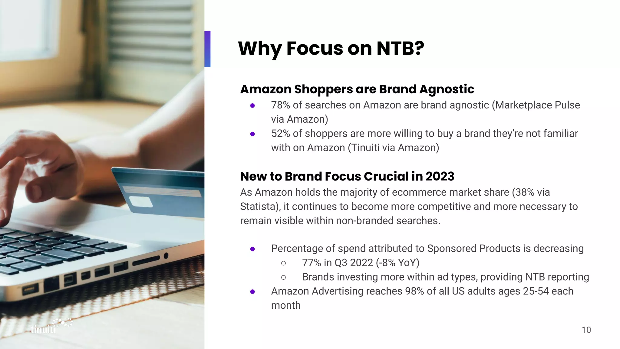 Why Focus on NTB?
Amazon Shoppers are Brand Agnostic
● 78% of searches on Amazon are brand agnostic (Marketplace Pulse
via Amazon)
● 52% of shoppers are more willing to buy a brand they’re not familiar
with on Amazon (Tinuiti via Amazon)
New to Brand Focus Crucial in 2023
As Amazon holds the majority of ecommerce market share (38% via
Statista), it continues to become more competitive and more necessary to
remain visible within non-branded searches.
● Percentage of spend attributed to Sponsored Products is decreasing
○ 77% in Q3 2022 (-8% YoY)
○ Brands investing more within ad types, providing NTB reporting
● Amazon Advertising reaches 98% of all US adults ages 25-54 each
month
10
 