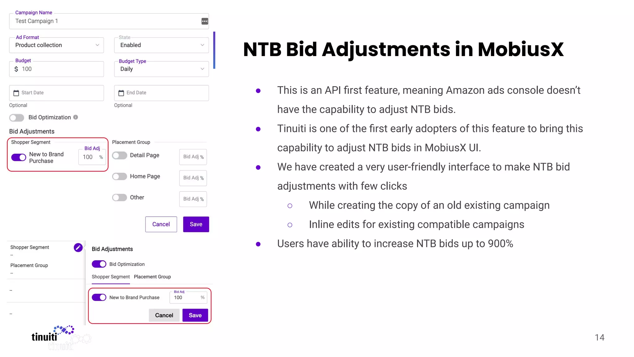 NTB Bid Adjustments in MobiusX
● This is an API ﬁrst feature, meaning Amazon ads console doesn’t
have the capability to adjust NTB bids.
● Tinuiti is one of the ﬁrst early adopters of this feature to bring this
capability to adjust NTB bids in MobiusX UI.
● We have created a very user-friendly interface to make NTB bid
adjustments with few clicks
○ While creating the copy of an old existing campaign
○ Inline edits for existing compatible campaigns
● Users have ability to increase NTB bids up to 900%
14
 