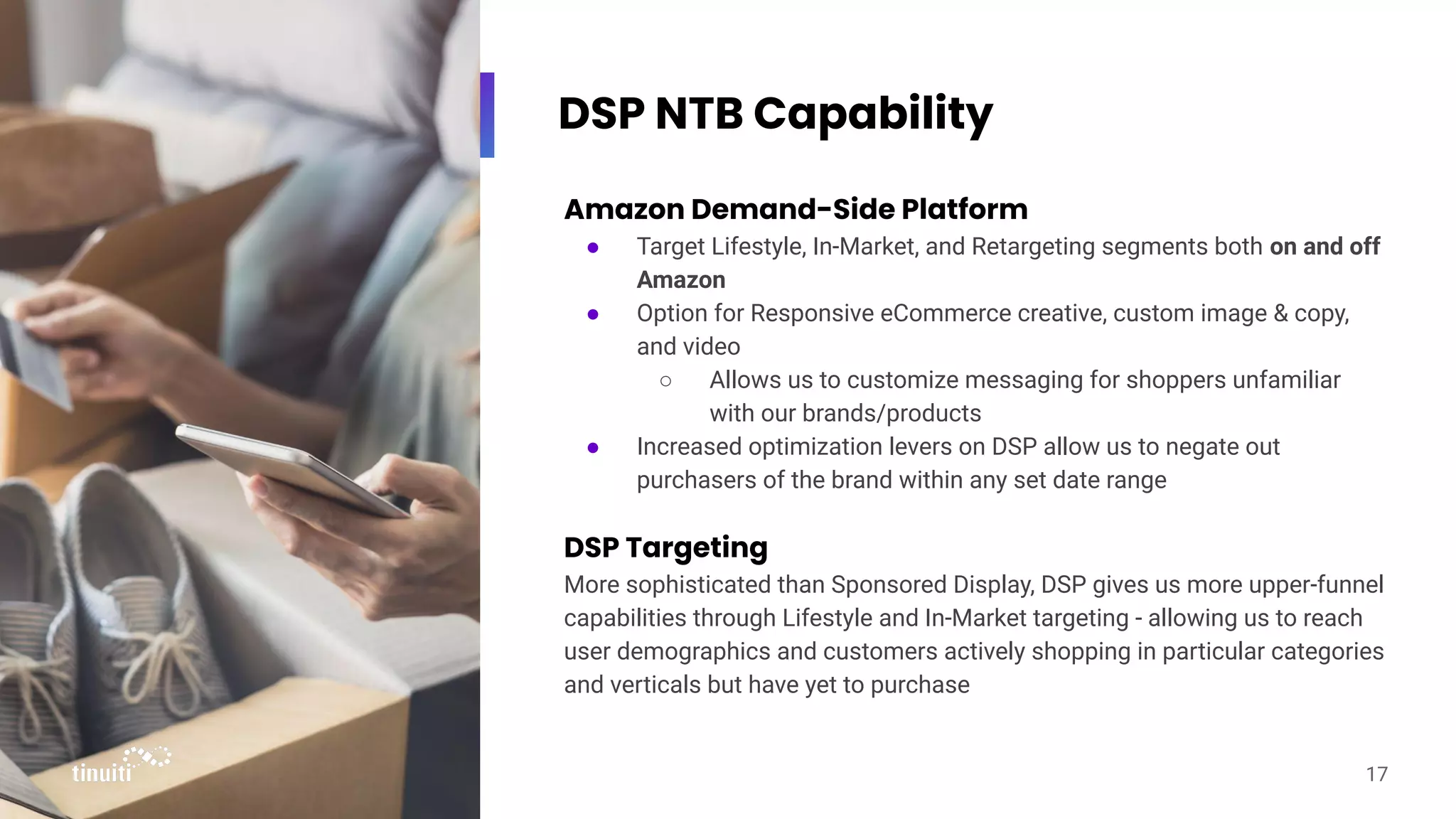 DSP NTB Capability
Amazon Demand-Side Platform
● Target Lifestyle, In-Market, and Retargeting segments both on and off
Amazon
● Option for Responsive eCommerce creative, custom image & copy,
and video
○ Allows us to customize messaging for shoppers unfamiliar
with our brands/products
● Increased optimization levers on DSP allow us to negate out
purchasers of the brand within any set date range
DSP Targeting
More sophisticated than Sponsored Display, DSP gives us more upper-funnel
capabilities through Lifestyle and In-Market targeting - allowing us to reach
user demographics and customers actively shopping in particular categories
and verticals but have yet to purchase
17
 