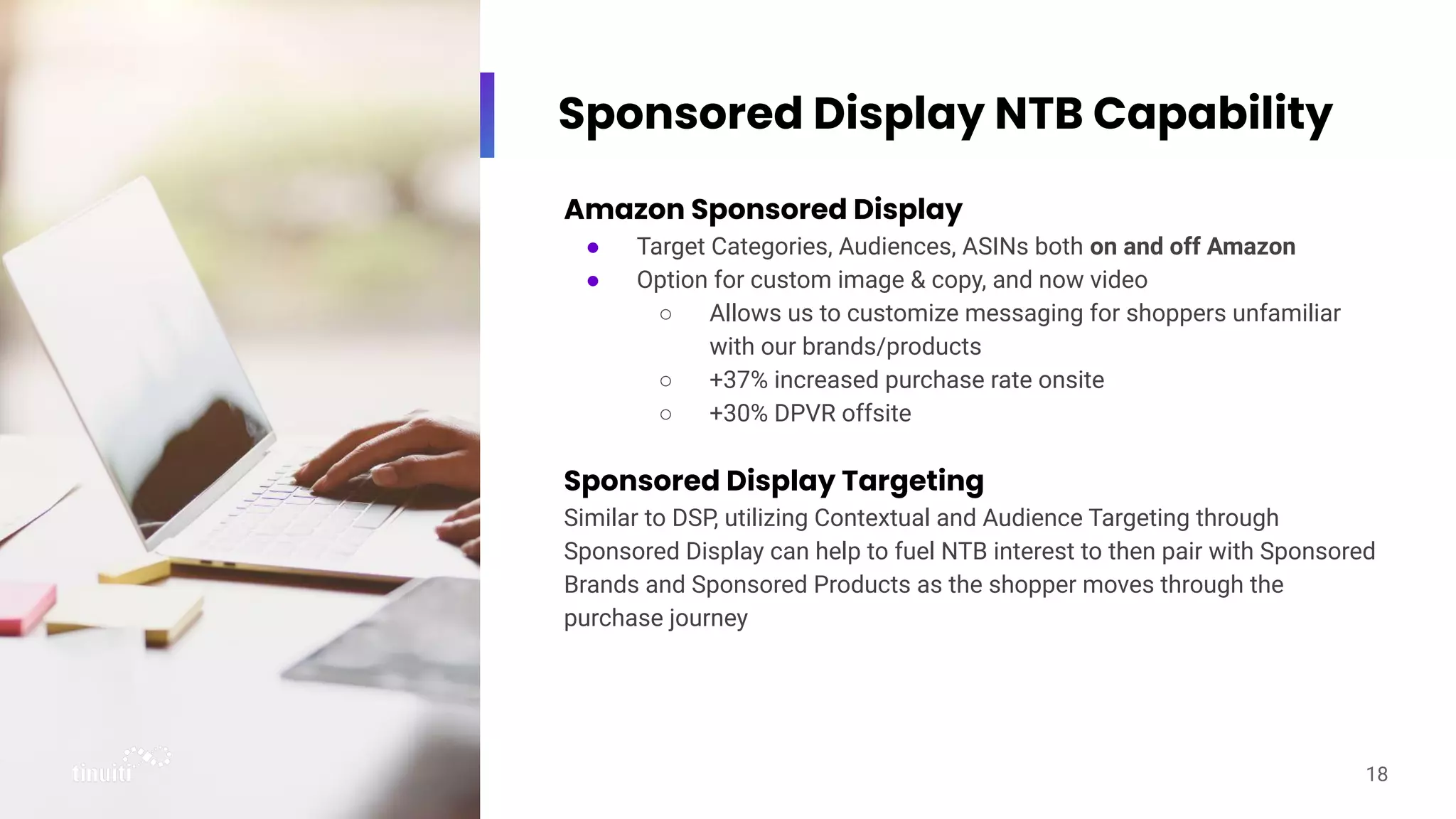 Sponsored Display NTB Capability
Amazon Sponsored Display
● Target Categories, Audiences, ASINs both on and off Amazon
● Option for custom image & copy, and now video
○ Allows us to customize messaging for shoppers unfamiliar
with our brands/products
○ +37% increased purchase rate onsite
○ +30% DPVR offsite
Sponsored Display Targeting
Similar to DSP, utilizing Contextual and Audience Targeting through
Sponsored Display can help to fuel NTB interest to then pair with Sponsored
Brands and Sponsored Products as the shopper moves through the
purchase journey
18
 