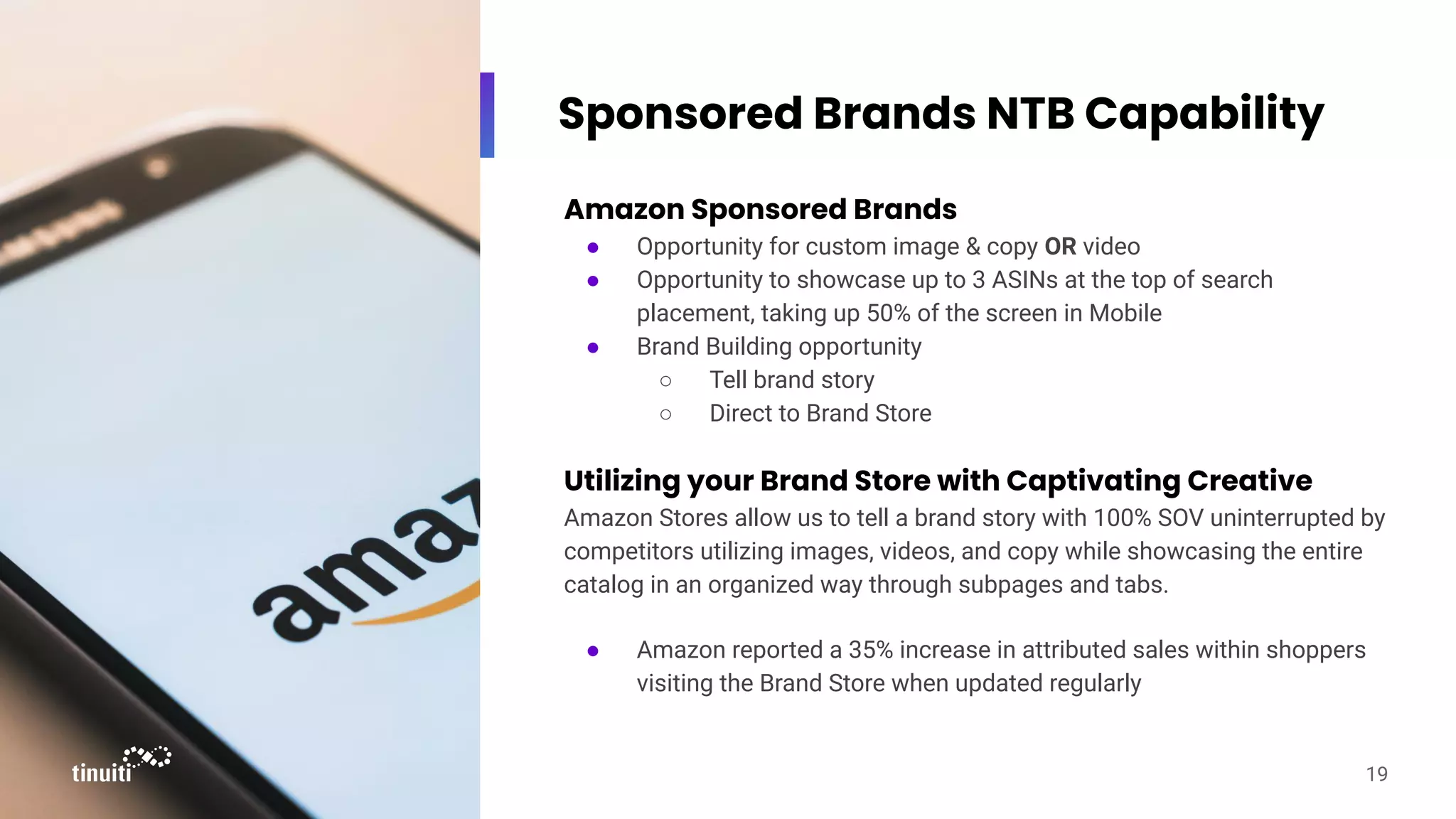 Sponsored Brands NTB Capability
Amazon Sponsored Brands
● Opportunity for custom image & copy OR video
● Opportunity to showcase up to 3 ASINs at the top of search
placement, taking up 50% of the screen in Mobile
● Brand Building opportunity
○ Tell brand story
○ Direct to Brand Store
Utilizing your Brand Store with Captivating Creative
Amazon Stores allow us to tell a brand story with 100% SOV uninterrupted by
competitors utilizing images, videos, and copy while showcasing the entire
catalog in an organized way through subpages and tabs.
● Amazon reported a 35% increase in attributed sales within shoppers
visiting the Brand Store when updated regularly
19
 