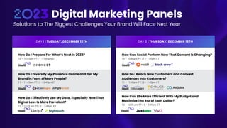 Digital Marketing Panels
Solutions to The Biggest Challenges Your Brand Will Face Next Year
DAY 1 | TUESDAY, DECEMBER 13TH
How Do I Prepare For What’s Next in 2023?
10 – 10:45am PT | 1 – 1:45pm ET
How Do I Diversify My Presence Online and Get My
Brand in Front of More People?
11 – 11:45am PT | 2 – 2:45pm ET
How Do I Effectively Use My Data, Especially Now That
Signal Loss Is More Prevalent?
12 – 12:45 pm PT | 3 – 3:45pm ET
DAY 2 | THURSDAY, DECEMBER 15TH
How Can Social Perform Now That Content is Changing?
10 – 10:45am PT | 1 – 1:45pm ET
How Do I Reach New Customers and Convert
Audiences Into Customers?
11 – 11:45am PT | 2 – 2:45pm ET
How Can I Be More Efficient With My Budget and
Maximize The ROI of Each Dollar?
12 – 12:45 pm PT | 3 – 3:45pm ET
 