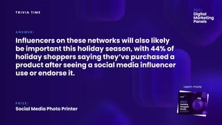 T R I V I A T I M E
Influencers on these networks will also likely
be important this holiday season, with 44% of
holiday shoppers saying they’ve purchased a
product after seeing a social media influencer
use or endorse it.
A N S W E R :
P R I Z E :
Social Media Photo Printer
Learn more:
 