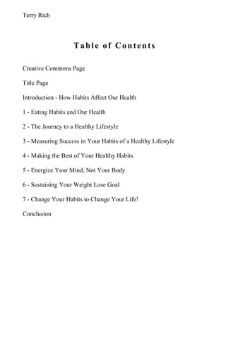 Terry Rich
Table of Contents
Creative Commons Page
Title Page
Introduction - How Habits Affect Our Health
1 - Eating Habits and Our Health
2 - The Journey to a Healthy Lifestyle
3 - Measuring Success in Your Habits of a Healthy Lifestyle
4 - Making the Best of Your Healthy Habits
5 - Energize Your Mind, Not Your Body
6 - Sustaining Your Weight Lose Goal
7 - Change Your Habits to Change Your Life!
Conclusion
 