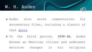 W. H. Auden
 Auden also wrote commentaries for
documentary films, including a classic of
that genre
 In the third period, 1939–46, Auden
became an American citizen and underwent
decisive changes in his religious
 
