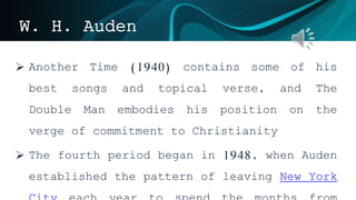W. H. Auden
 Another Time (1940) contains some of his
best songs and topical verse, and The
Double Man embodies his position on the
verge of commitment to Christianity
 The fourth period began in 1948, when Auden
established the pattern of leaving New York
 