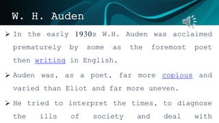 W. H. Auden
 In the early 1930s W.H. Auden was acclaimed
prematurely by some as the foremost poet
then writing in English,
 Auden was, as a poet, far more copious and
varied than Eliot and far more uneven.
 He tried to interpret the times, to diagnose
the ills of society and deal with
 