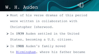 W. H. Auden
 Most of his verse dramas of this period
were written in collaboration with
Christopher Isherwood.
 In 1939 Auden settled in the United
States, becoming a U.S. citizen.
 In 1908 Auden’s family moved
to Birmingham, where his father became
 