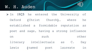 W. H. Auden
 In 1925 he entered the University of
Oxford (Christ Church), where he
established a formidable reputation as
poet and sage, having a strong influence
on such other
literary intellectuals as C. Day
Lewis (named poet laureate in
 