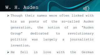 W. H. Auden
 Though their names were often linked with
his as poets of the so-called Auden
generation, the notion of an “Auden
Group” dedicated to revolutionary
politics was largely a journalistic
invention.
 He fell in love with the German
 
