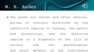 W. H. Auden
 The poems are uneven and often obscure,
pulled in contrary directions by the
subjective impulse to fantasy, the mythic
and unconscious, and the objective
impulse to a diagnosis of the ills of
society and the psychological
and moral defects of the individuals
 