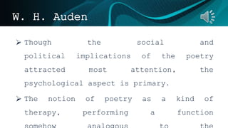W. H. Auden
 Though the social and
political implications of the poetry
attracted most attention, the
psychological aspect is primary.
 The notion of poetry as a kind of
therapy, performing a function
 