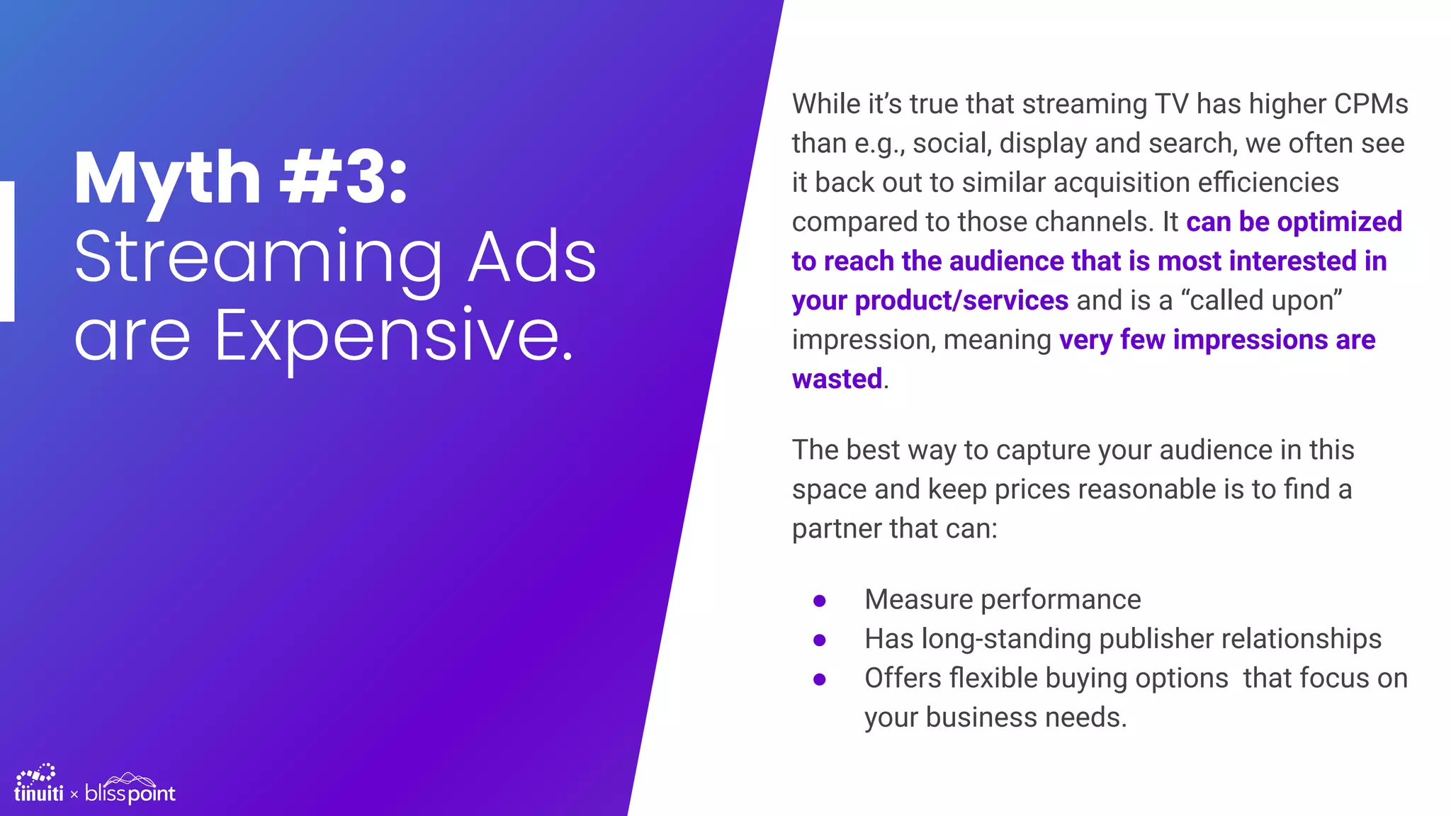 Myth #3:
Streaming Ads
are Expensive.
While it’s true that streaming TV has higher CPMs
than e.g., social, display and search, we often see
it back out to similar acquisition eﬃciencies
compared to those channels. It can be optimized
to reach the audience that is most interested in
your product/services and is a “called upon”
impression, meaning very few impressions are
wasted.
The best way to capture your audience in this
space and keep prices reasonable is to ﬁnd a
partner that can:
● Measure performance
● Has long-standing publisher relationships
● Offers ﬂexible buying options that focus on
your business needs.
 