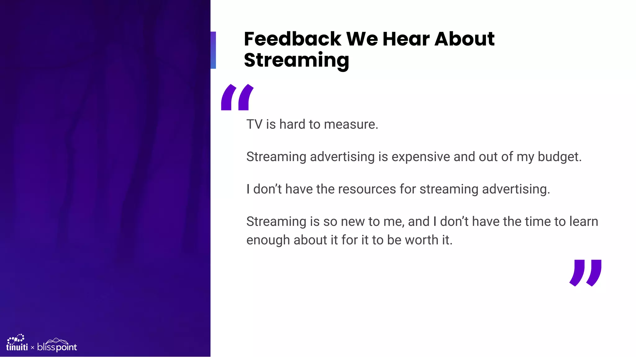 Feedback We Hear About
Streaming
TV is hard to measure.
Streaming advertising is expensive and out of my budget.
I don’t have the resources for streaming advertising.
Streaming is so new to me, and I don’t have the time to learn
enough about it for it to be worth it.
“
”
 