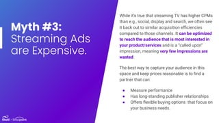 Myth #3:
Streaming Ads
are Expensive.
While it’s true that streaming TV has higher CPMs
than e.g., social, display and sea...