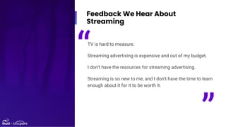 Feedback We Hear About
Streaming
TV is hard to measure.
Streaming advertising is expensive and out of my budget.
I don’t h...
