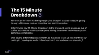 You want all the latest marketing insights, but with your stacked schedule, getting
through a 60-minute podcast or webinar can seem impossible.
Enter Tinuiti’s new 15-Minute Breakdown. In the time you’d spend grabbing a cup of
coffee, you can tune in to industry experts as they break down the hottest topics in
performance marketing.
We’ll cover a different topic each month, so make sure to join us next month for our
next topic: how do your media dollars best reach your audiences on streaming?
 