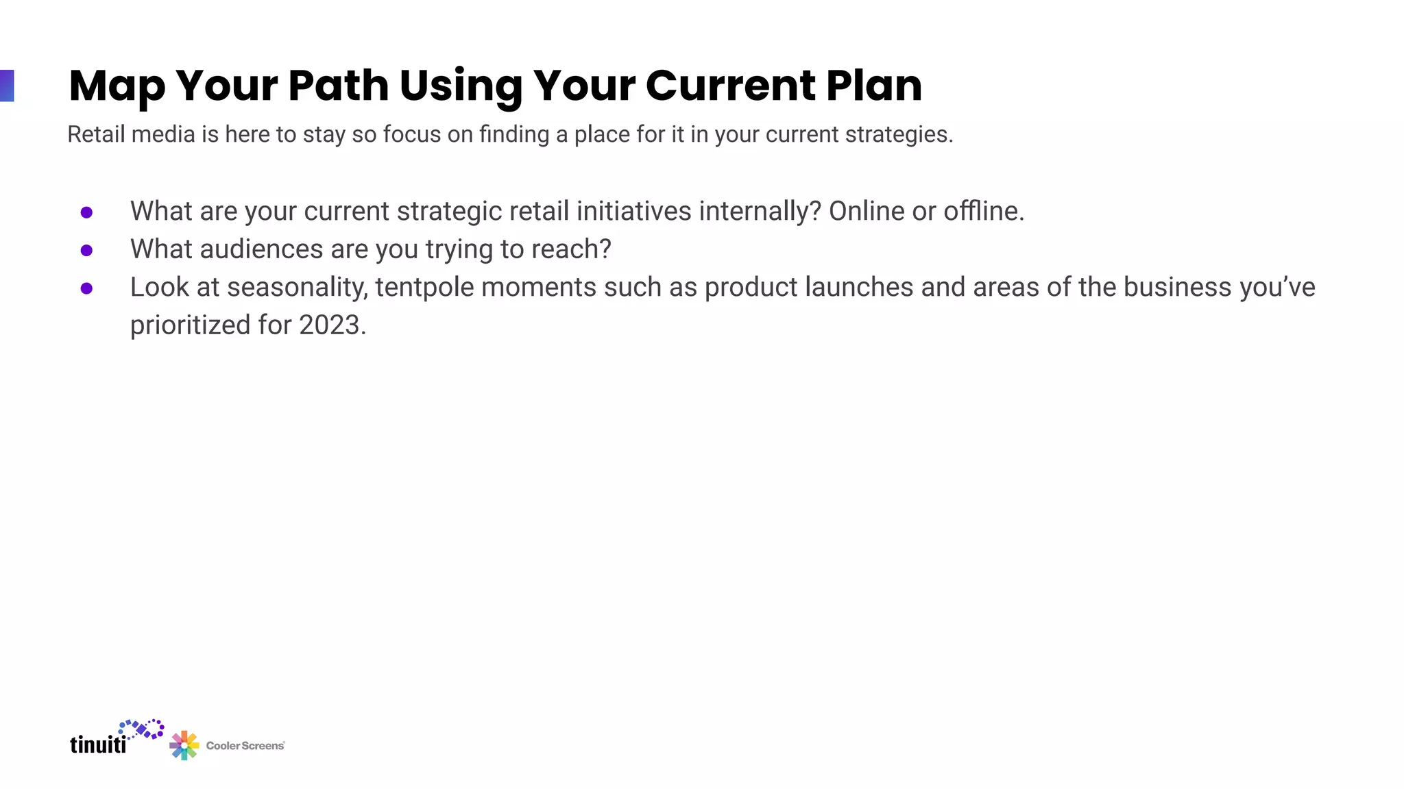 Map Your Path Using Your Current Plan
● What are your current strategic retail initiatives internally? Online or oﬄine.
● What audiences are you trying to reach?
● Look at seasonality, tentpole moments such as product launches and areas of the business you’ve
prioritized for 2023.
Retail media is here to stay so focus on ﬁnding a place for it in your current strategies.
 