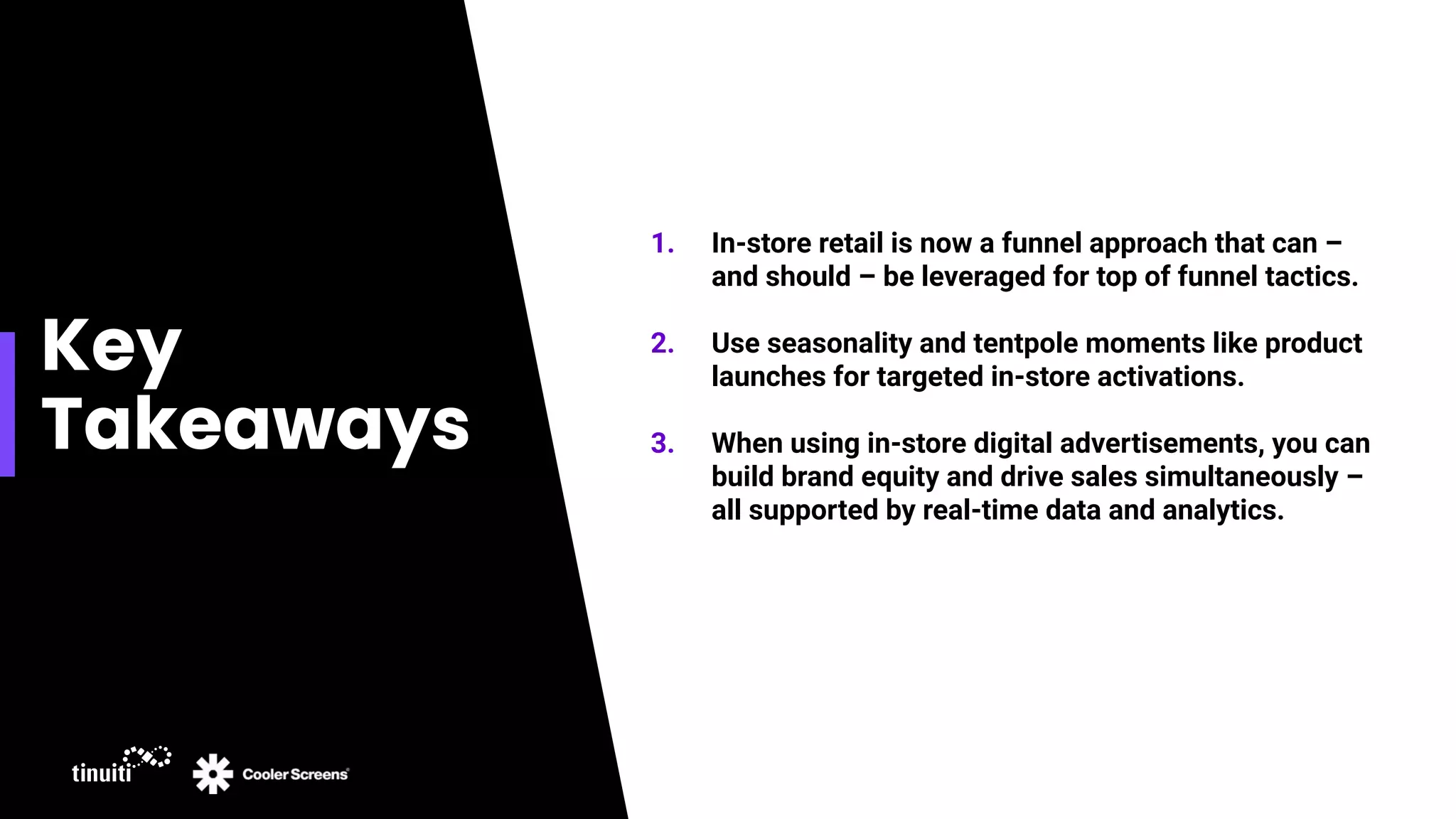 Key
Takeaways
1. In-store retail is now a funnel approach that can –
and should – be leveraged for top of funnel tactics.
2. Use seasonality and tentpole moments like product
launches for targeted in-store activations.
3. When using in-store digital advertisements, you can
build brand equity and drive sales simultaneously –
all supported by real-time data and analytics.
 