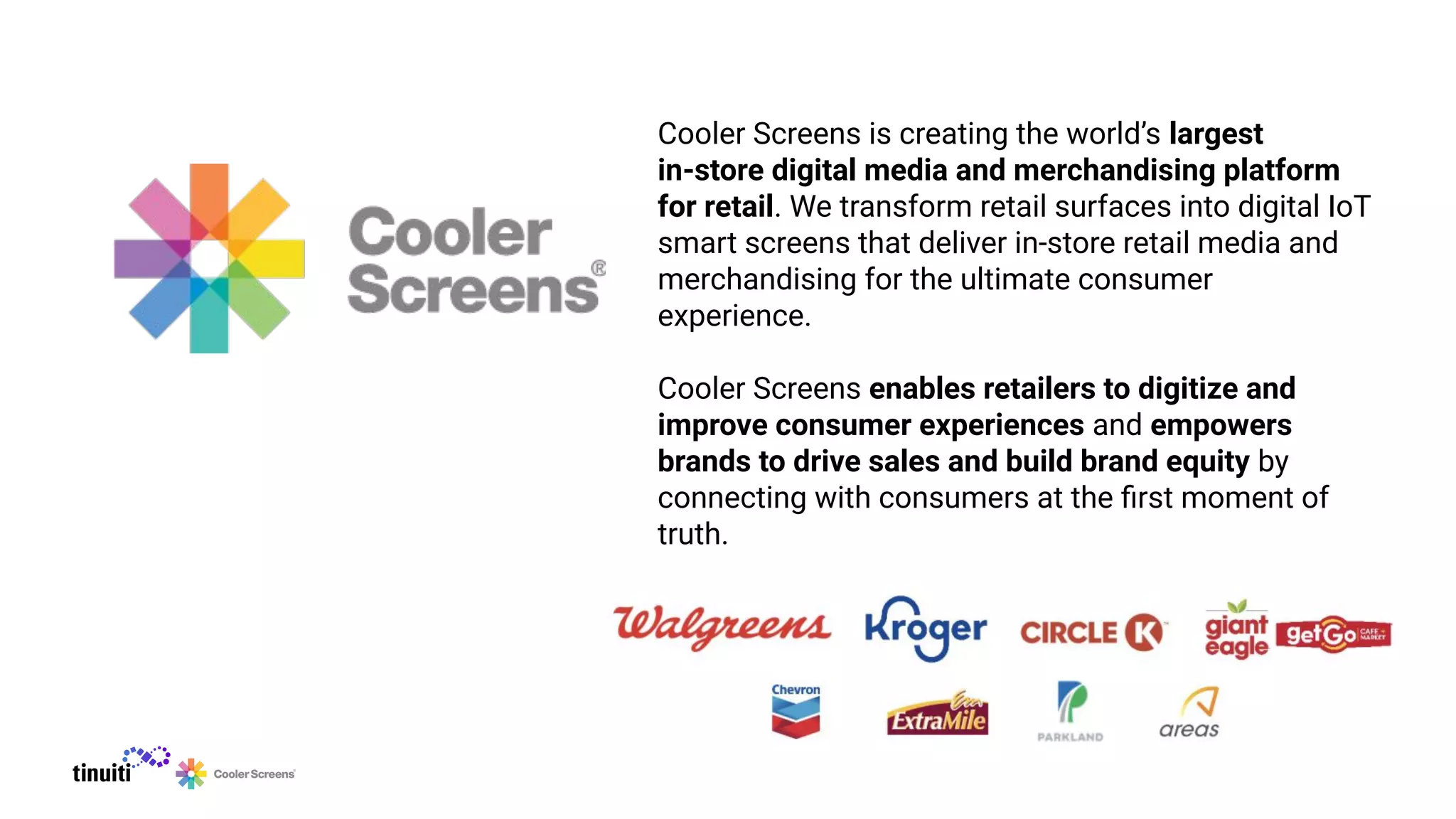 Cooler Screens is creating the world’s largest
in-store digital media and merchandising platform
for retail. We transform retail surfaces into digital IoT
smart screens that deliver in-store retail media and
merchandising for the ultimate consumer
experience.
Cooler Screens enables retailers to digitize and
improve consumer experiences and empowers
brands to drive sales and build brand equity by
connecting with consumers at the ﬁrst moment of
truth.
 