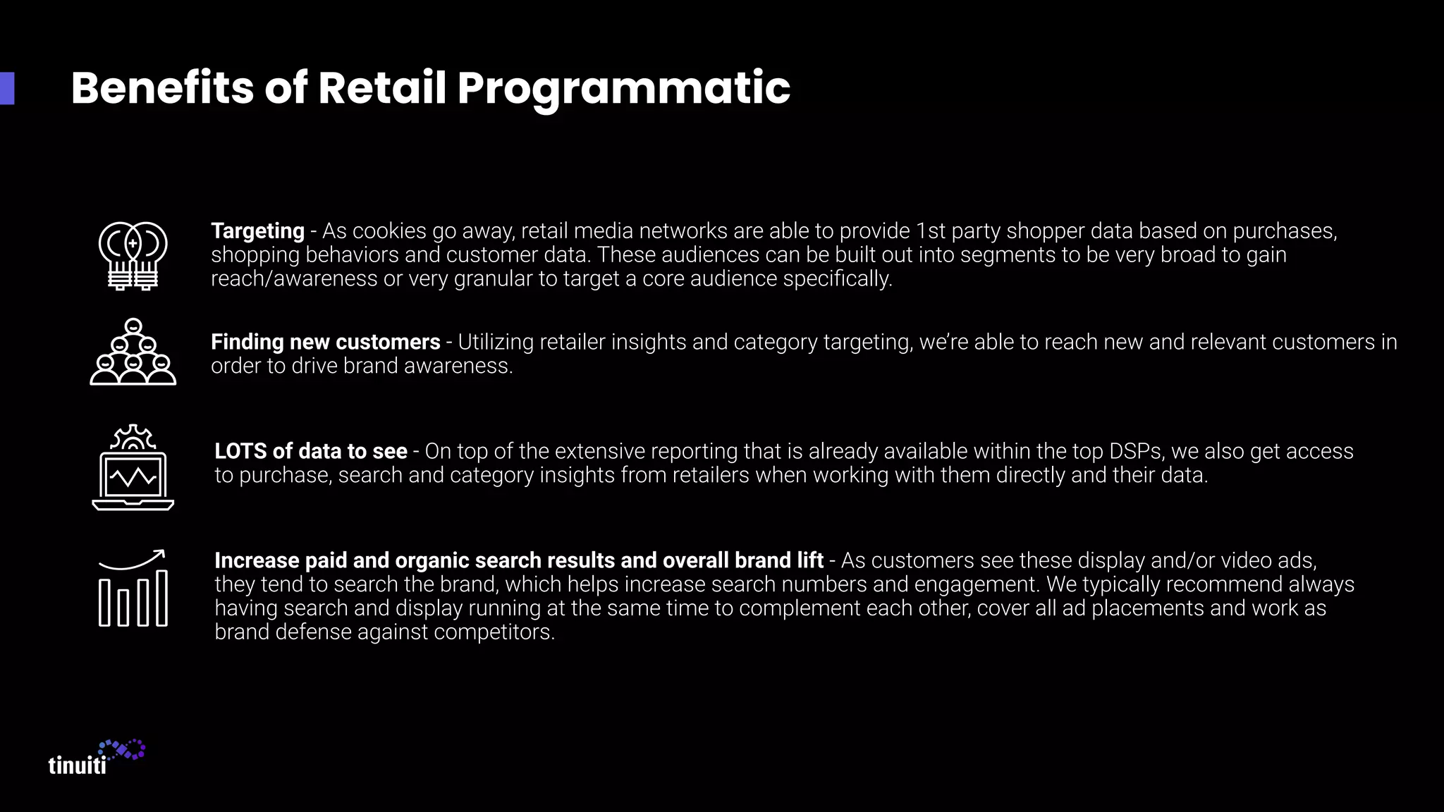 Benefits of Retail Programmatic
Targeting - As cookies go away, retail media networks are able to provide 1st party shopper data based on purchases,
shopping behaviors and customer data. These audiences can be built out into segments to be very broad to gain
reach/awareness or very granular to target a core audience speciﬁcally.
Finding new customers - Utilizing retailer insights and category targeting, we’re able to reach new and relevant customers in
order to drive brand awareness.
LOTS of data to see - On top of the extensive reporting that is already available within the top DSPs, we also get access
to purchase, search and category insights from retailers when working with them directly and their data.
Increase paid and organic search results and overall brand lift - As customers see these display and/or video ads,
they tend to search the brand, which helps increase search numbers and engagement. We typically recommend always
having search and display running at the same time to complement each other, cover all ad placements and work as
brand defense against competitors.
 