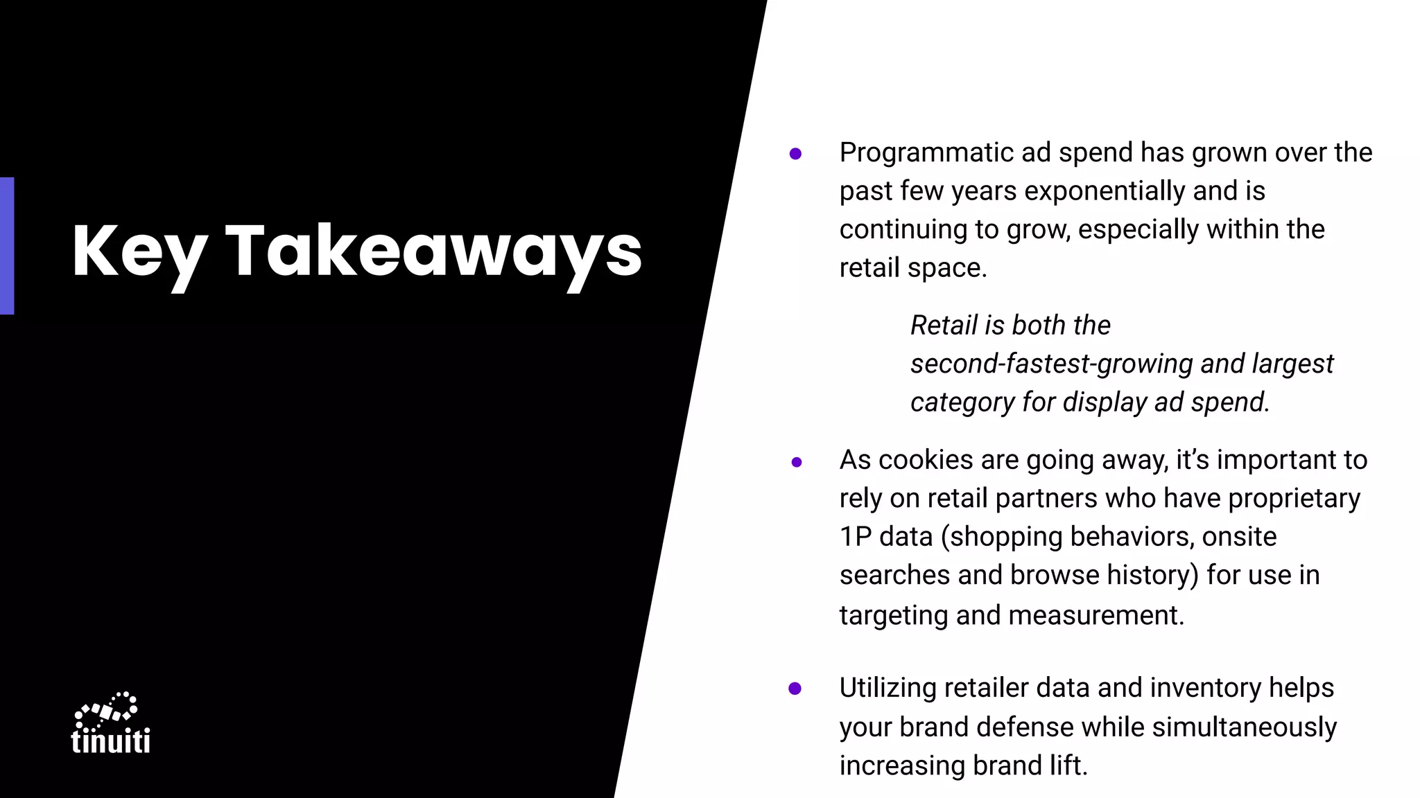 Key Takeaways
● Programmatic ad spend has grown over the
past few years exponentially and is
continuing to grow, especially within the
retail space.
Retail is both the
second-fastest-growing and largest
category for display ad spend.
● As cookies are going away, it’s important to
rely on retail partners who have proprietary
1P data (shopping behaviors, onsite
searches and browse history) for use in
targeting and measurement.
● Utilizing retailer data and inventory helps
your brand defense while simultaneously
increasing brand lift.
 