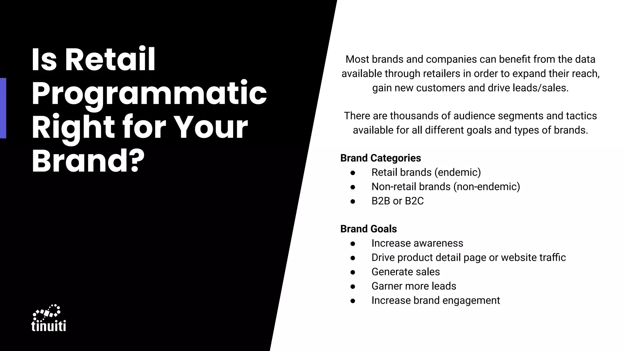 Is Retail
Programmatic
Right for Your
Brand?
Most brands and companies can beneﬁt from the data
available through retailers in order to expand their reach,
gain new customers and drive leads/sales.
There are thousands of audience segments and tactics
available for all different goals and types of brands.
Brand Categories
● Retail brands (endemic)
● Non-retail brands (non-endemic)
● B2B or B2C
Brand Goals
● Increase awareness
● Drive product detail page or website traﬃc
● Generate sales
● Garner more leads
● Increase brand engagement
●
●
 