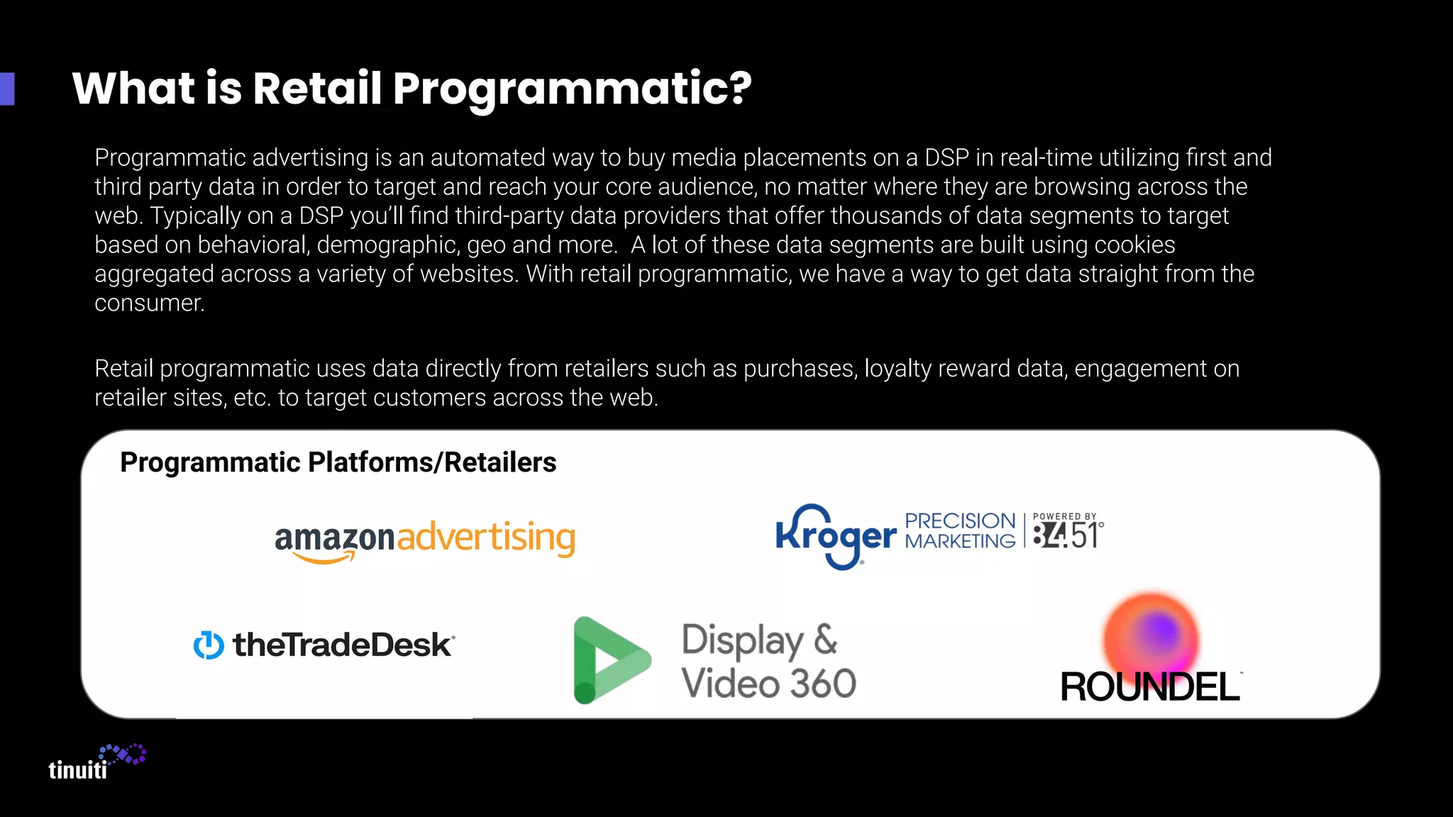 What is Retail Programmatic?
Programmatic advertising is an automated way to buy media placements on a DSP in real-time utilizing ﬁrst and
third party data in order to target and reach your core audience, no matter where they are browsing across the
web. Typically on a DSP you’ll ﬁnd third-party data providers that offer thousands of data segments to target
based on behavioral, demographic, geo and more. A lot of these data segments are built using cookies
aggregated across a variety of websites. With retail programmatic, we have a way to get data straight from the
consumer.
Retail programmatic uses data directly from retailers such as purchases, loyalty reward data, engagement on
retailer sites, etc. to target customers across the web.
Programmatic Platforms/Retailers
 