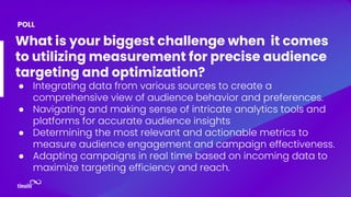 What is your biggest challenge when it comes
to utilizing measurement for precise audience
targeting and optimization?
● Integrating data from various sources to create a
comprehensive view of audience behavior and preferences.
● Navigating and making sense of intricate analytics tools and
platforms for accurate audience insights
● Determining the most relevant and actionable metrics to
measure audience engagement and campaign effectiveness.
● Adapting campaigns in real time based on incoming data to
maximize targeting efficiency and reach.
POLL
 