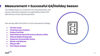 Measurement = Successful Q4/Holiday Season
The holiday season is a crucial time for many businesses, and
having a data-driven approach can signiﬁcantly enhance the
effectiveness of your advertising efforts.
Here are key pillars that inform our Q4 measurement strategy:
● Set Clear Goals
● Understand your Audience
● Analyze Past Data
● Select Relevant Key Performance Indicators (KPIs)
● Allocate Budget Strategically
● Implement incrementality testing
● Monitor and Optimize
● Measure ROI
● Post Season Analysis
13
 