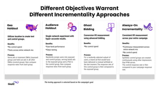 The testing approach is selected based on the campaign’s goal.
Ghost
Bidding
Conversion lift measurement
using advanced bidding.
Beneﬁts:
•No control spend •Continuous measurement across
entire network mix
•No control spend
Process:
Synthetic control groups are created
continuously using other impressions
that PPM serves.
The control response rate is then
compared to your campaign response
rate.
Process:
For a randomly selected subset of
users, a brand ad that would have
been delivered is instead withheld at
the last moment.The response rate of
this control group is then compared to
the exposed group.
Audience
Holdout
Single-network experiment with
hyper-accurate results.
Beneﬁts:
•User-level performance
•Clean testing
Process:
Randomly assign users into exposed
and control groups, serving brand ads
to the exposed group and a PSA to
the control group, then compare
response rates from each group.
Geo
Holdout
Utilizes location to create test
and control groups.
Beneﬁts:
•No control spend
•Tests across entire network mix
Process:
Serve ads in treatment DMAs (exposed
group) and hold out ads in all other
DMAs (control group), then compare
response rates from each group.
Always-On
Incrementality
Consistent lift measurement
across your entire campaign.
Beneﬁts:
Different Objectives Warrant
Different Incrementality Approaches
 
