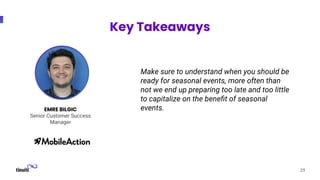 29
EMRE BILGIC
Senior Customer Success
Manager
Key Takeaways
Make sure to understand when you should be
ready for seasonal events, more often than
not we end up preparing too late and too little
to capitalize on the beneﬁt of seasonal
events.
 