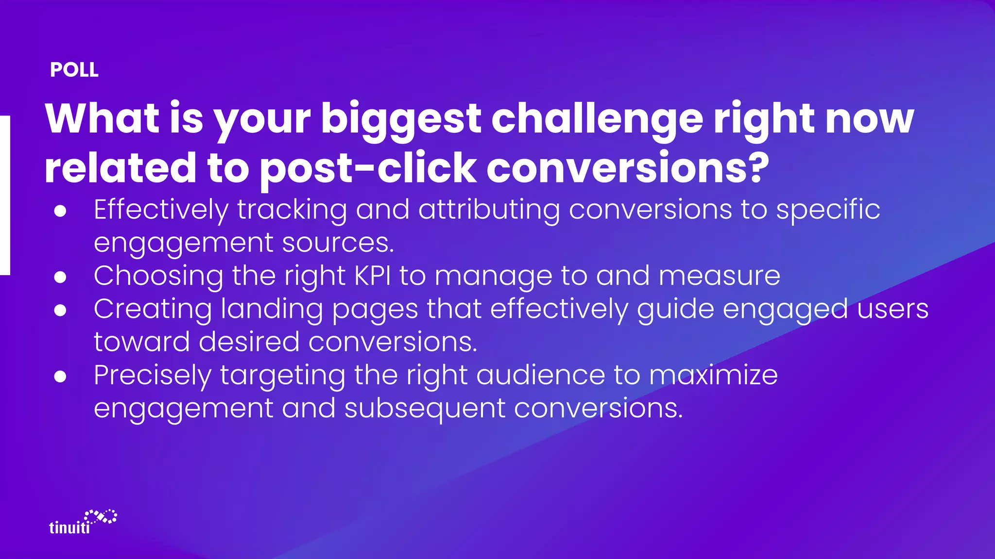 What is your biggest challenge right now
related to post-click conversions?
● Effectively tracking and attributing conversions to specific
engagement sources.
● Choosing the right KPI to manage to and measure
● Creating landing pages that effectively guide engaged users
toward desired conversions.
● Precisely targeting the right audience to maximize
engagement and subsequent conversions.
POLL
 