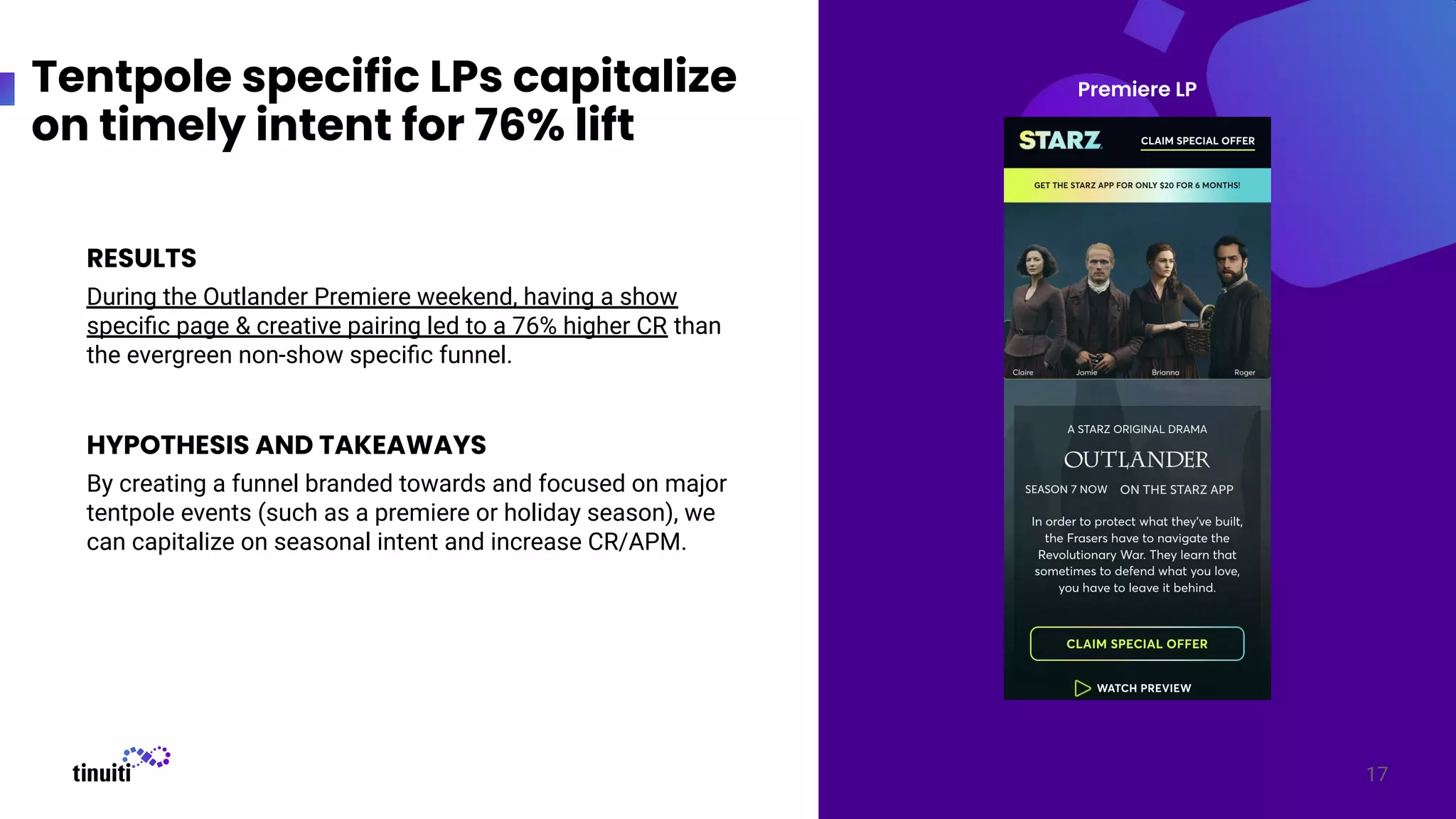 17
RESULTS
During the Outlander Premiere weekend, having a show
speciﬁc page & creative pairing led to a 76% higher CR than
the evergreen non-show speciﬁc funnel.
HYPOTHESIS AND TAKEAWAYS
By creating a funnel branded towards and focused on major
tentpole events (such as a premiere or holiday season), we
can capitalize on seasonal intent and increase CR/APM.
Tentpole specific LPs capitalize
on timely intent for 76% lift
Premiere LP
 