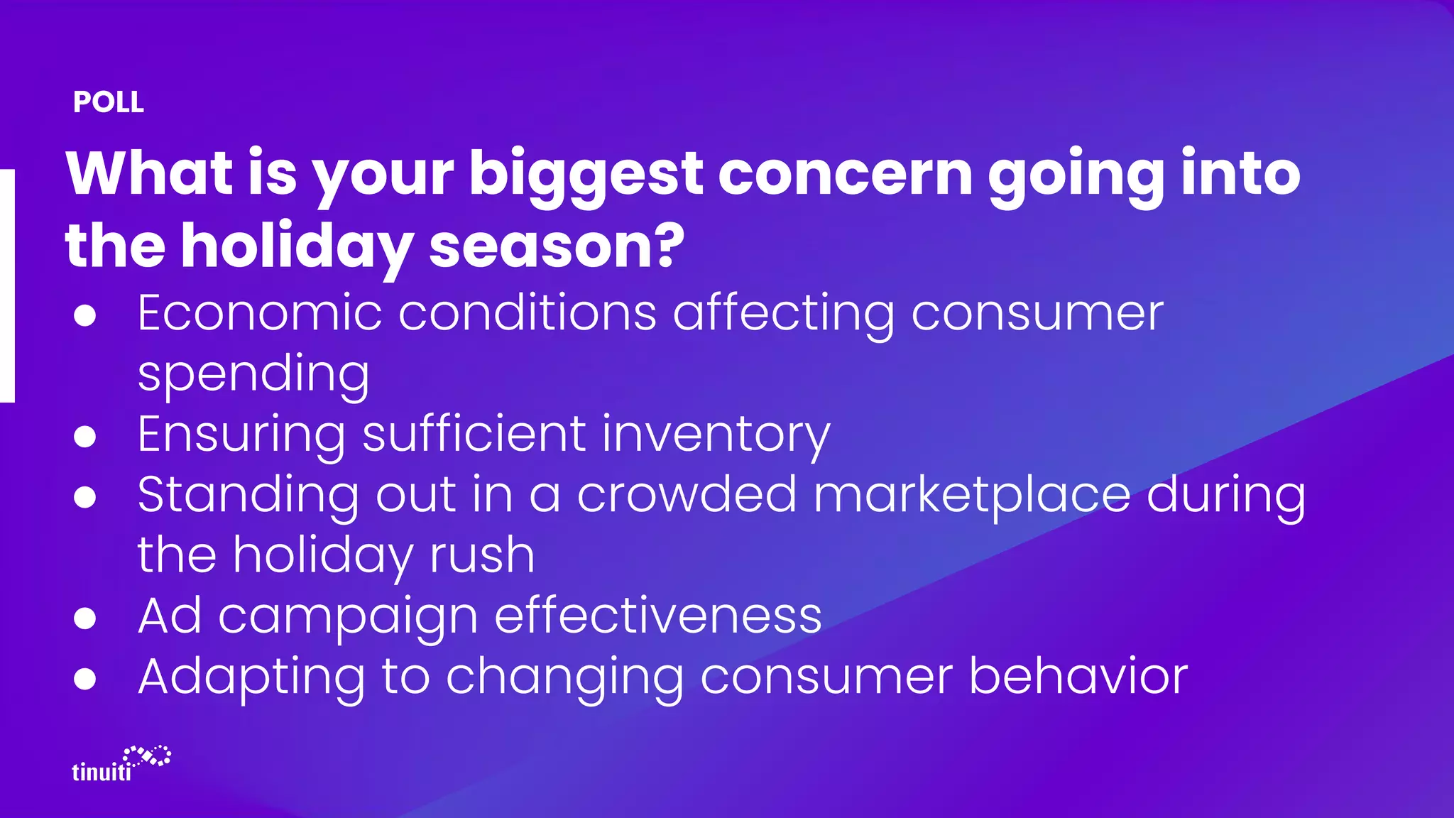 What is your biggest concern going into
the holiday season?
● Economic conditions affecting consumer
spending
● Ensuring sufficient inventory
● Standing out in a crowded marketplace during
the holiday rush
● Ad campaign effectiveness
● Adapting to changing consumer behavior
POLL
 