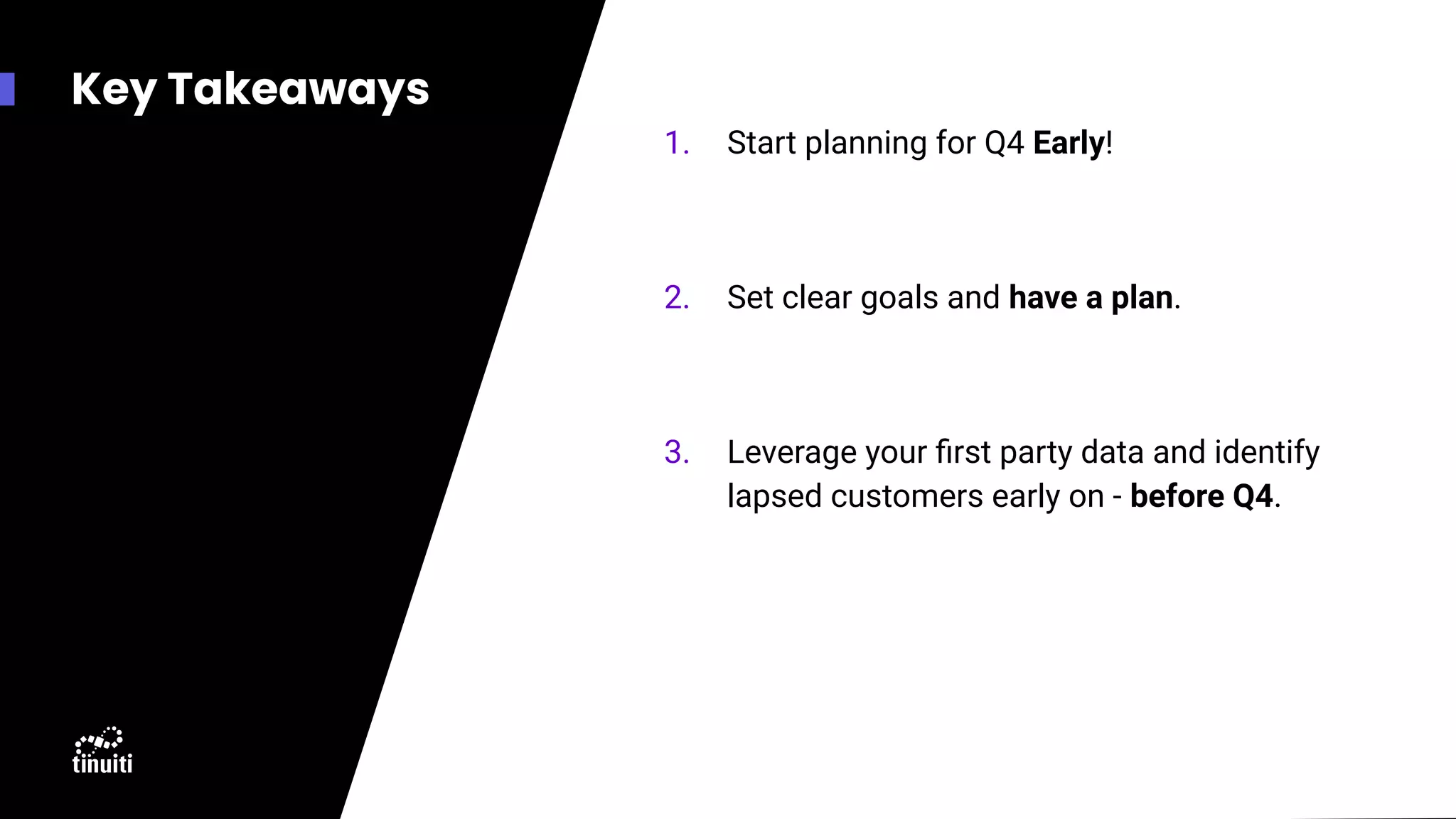 Key Takeaways
1. Start planning for Q4 Early!
2. Set clear goals and have a plan.
3. Leverage your ﬁrst party data and identify
lapsed customers early on - before Q4.
 
