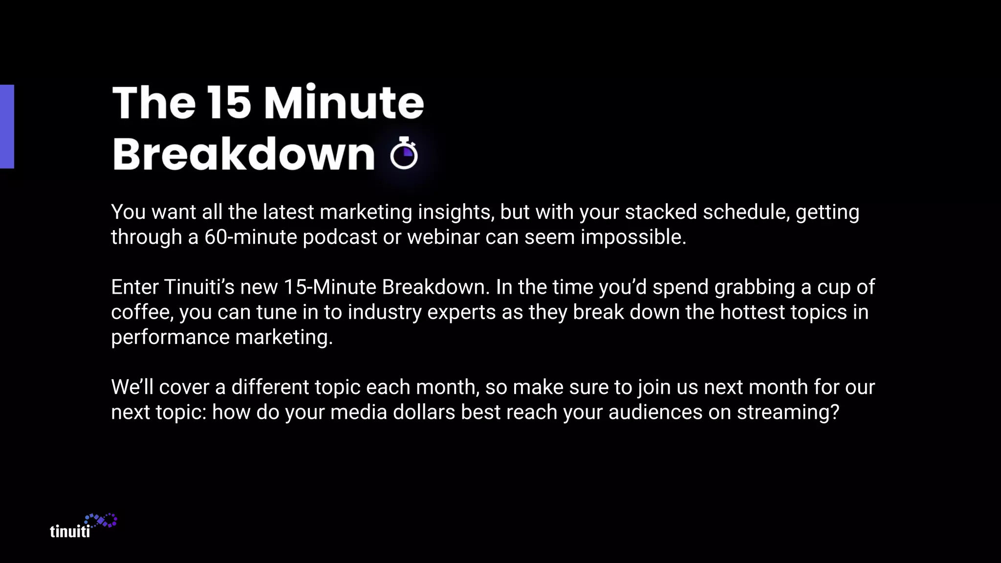 You want all the latest marketing insights, but with your stacked schedule, getting
through a 60-minute podcast or webinar can seem impossible.
Enter Tinuiti’s new 15-Minute Breakdown. In the time you’d spend grabbing a cup of
coffee, you can tune in to industry experts as they break down the hottest topics in
performance marketing.
We’ll cover a different topic each month, so make sure to join us next month for our
next topic: how do your media dollars best reach your audiences on streaming?
 