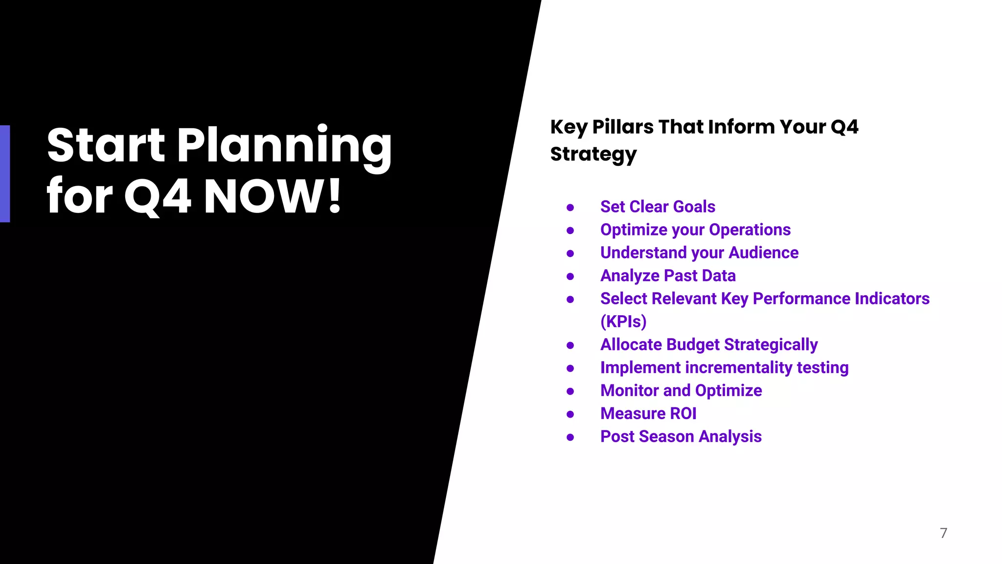 Start Planning
for Q4 NOW!
Key Pillars That Inform Your Q4
Strategy
● Set Clear Goals
● Optimize your Operations
● Understand your Audience
● Analyze Past Data
● Select Relevant Key Performance Indicators
(KPIs)
● Allocate Budget Strategically
● Implement incrementality testing
● Monitor and Optimize
● Measure ROI
● Post Season Analysis
7
 