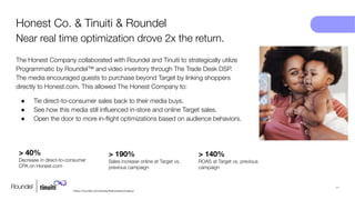11
https://roundel.com/results/thehonestcompany/
The Honest Company collaborated with Roundel and Tinuiti to strategically utilize
Programmatic by Roundel™ and video inventory through The Trade Desk DSP.
The media encouraged guests to purchase beyond Target by linking shoppers
directly to Honest.com. This allowed The Honest Company to:
● Tie direct-to-consumer sales back to their media buys.
● See how this media still inﬂuenced in-store and online Target sales.
● Open the door to more in-ﬂight optimizations based on audience behaviors.
Honest Co. & Tinuiti & Roundel
Near real time optimization drove 2x the return.
> 40%
Decrease in direct-to-consumer
CPA on Honest.com
> 190%
Sales increase online at Target vs.
previous campaign
> 140%
ROAS at Target vs. previous
campaign
 