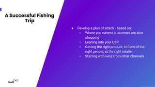 A Successful Fishing
Trip
● Develop a plan of attack - based on:
○ Where you current customers are also
shopping
○ Leaning into your USP
○ Getting the right product, in front of the
right people, at the right retailer
○ Starting with wins from other channels
 