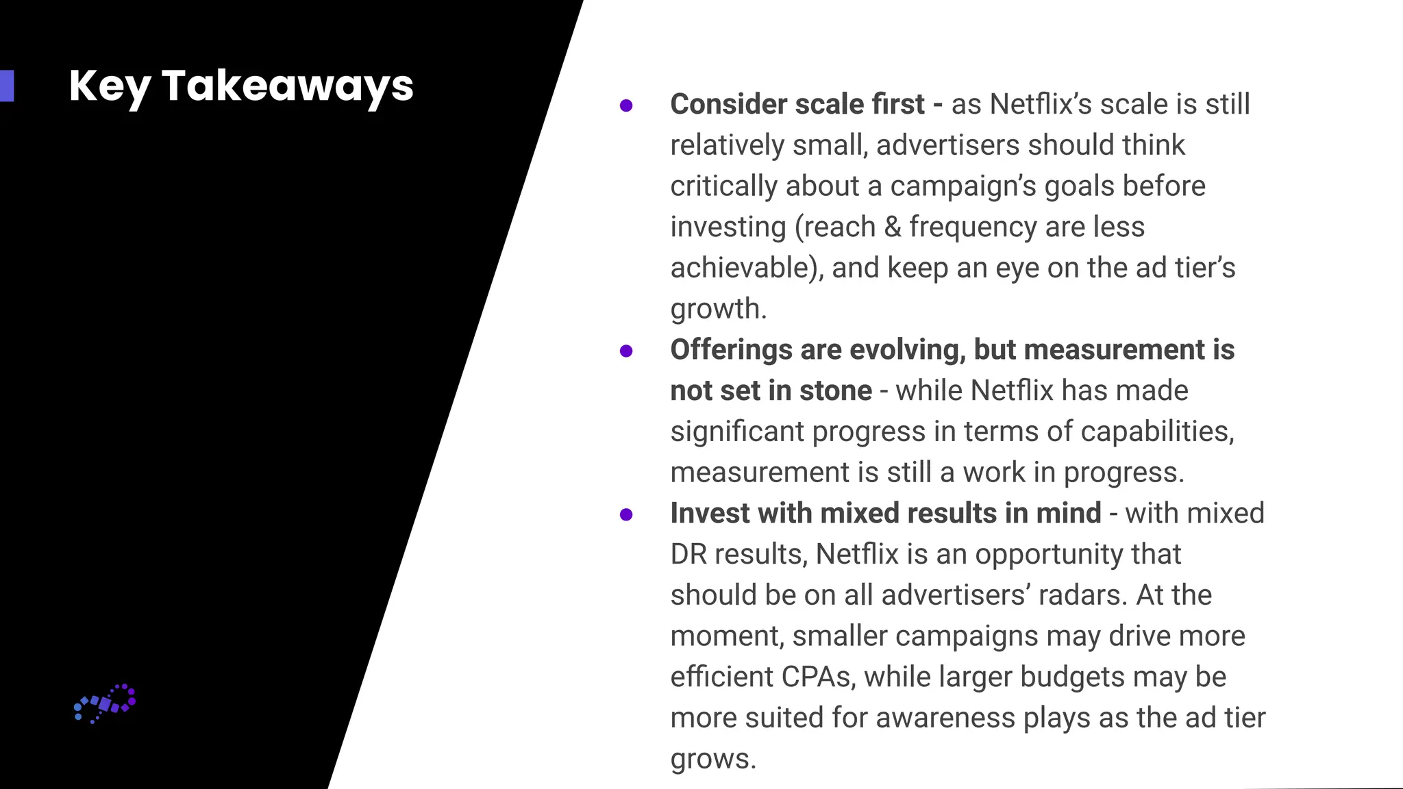 Key Takeaways ● Consider scale ﬁrst - as Netﬂix’s scale is still
relatively small, advertisers should think
critically about a campaign’s goals before
investing (reach & frequency are less
achievable), and keep an eye on the ad tier’s
growth.
● Offerings are evolving, but measurement is
not set in stone - while Netﬂix has made
signiﬁcant progress in terms of capabilities,
measurement is still a work in progress.
● Invest with mixed results in mind - with mixed
DR results, Netﬂix is an opportunity that
should be on all advertisers’ radars. At the
moment, smaller campaigns may drive more
eﬃcient CPAs, while larger budgets may be
more suited for awareness plays as the ad tier
grows.
 