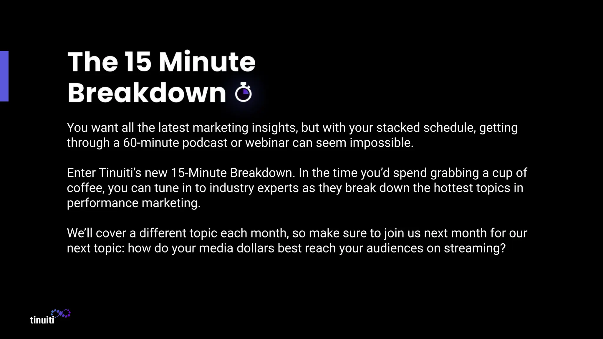 You want all the latest marketing insights, but with your stacked schedule, getting
through a 60-minute podcast or webinar can seem impossible.
Enter Tinuiti’s new 15-Minute Breakdown. In the time you’d spend grabbing a cup of
coffee, you can tune in to industry experts as they break down the hottest topics in
performance marketing.
We’ll cover a different topic each month, so make sure to join us next month for our
next topic: how do your media dollars best reach your audiences on streaming?
 