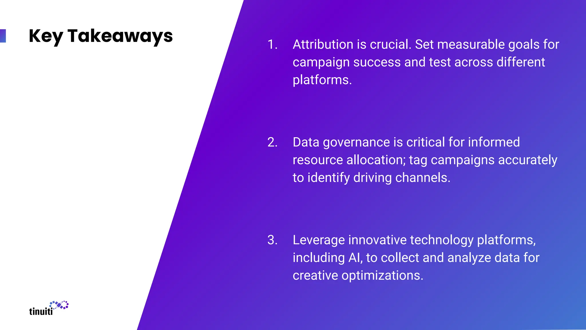 Key Takeaways 1. Attribution is crucial. Set measurable goals for
campaign success and test across different
platforms.
2. Data governance is critical for informed
resource allocation; tag campaigns accurately
to identify driving channels.
3. Leverage innovative technology platforms,
including AI, to collect and analyze data for
creative optimizations.
 