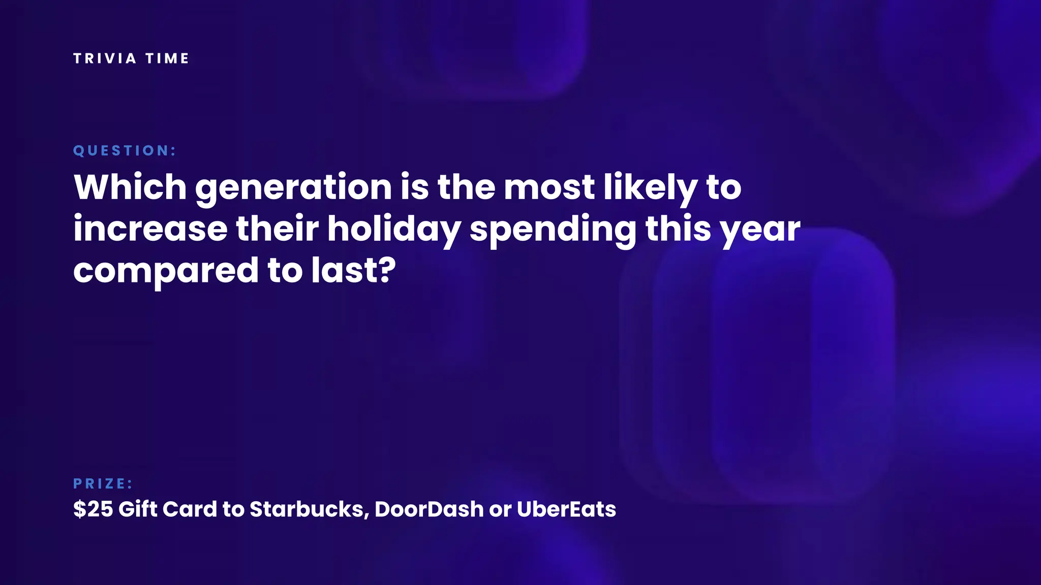 T R I V I A T I M E
Which generation is the most likely to
increase their holiday spending this year
compared to last?
Q U E S T I O N :
P R I Z E :
$25 Gift Card to Starbucks, DoorDash or UberEats
 