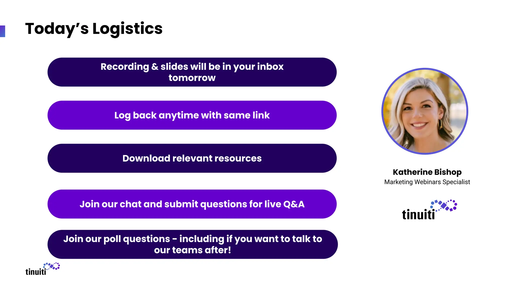 Today’s Logistics
Recording & slides will be in your inbox
tomorrow
Download relevant resources
Join our chat and submit questions for live Q&A
Log back anytime with same link
Join our poll questions - including if you want to talk to
our teams after!
Katherine Bishop
Marketing Webinars Specialist
 
