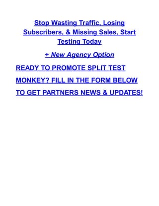 Stop Wasting Traffic, Losing
Subscribers, & Missing Sales, Start
Testing Today
+ New Agency Option
READY TO PROMOTE SPLIT TEST
MONKEY? FILL IN THE FORM BELOW
TO GET PARTNERS NEWS & UPDATES!
 