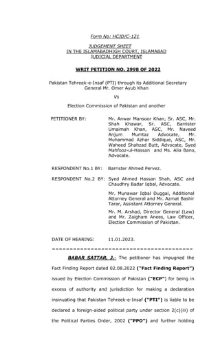 Form No: HCJD/C-121.
JUDGEMENT SHEET
IN THE ISLAMABADHIGH COURT, ISLAMABAD
JUDICIAL DEPARTMENT
WRIT PETITION NO. 2998 OF 2022
Pakistan Tehreek-e-Insaf (PTI) through its Additional Secretary
General Mr. Omer Ayub Khan
Vs
Election Commission of Pakistan and another
PETITIONER BY: Mr. Anwar Mansoor Khan, Sr. ASC, Mr.
Shah Khawar, Sr. ASC, Barrister
Umaimah Khan, ASC, Mr. Naveed
Anjum Mumtaz Advocate, Mr.
Muhammad Azhar Siddique, ASC, Mr.
Waheed Shahzad Butt, Advocate, Syed
Mahfooz-ul-Hassan and Ms. Alia Bano,
Advocate.
RESPONDENT No.1 BY: Barrister Ahmed Pervez.
RESPONDENT No.2 BY: Syed Ahmed Hassan Shah, ASC and
Chaudhry Badar Iqbal, Advocate.
Mr. Munawar Iqbal Duggal, Additional
Attorney General and Mr. Azmat Bashir
Tarar, Assistant Attorney General.
Mr. M. Arshad, Director General (Law)
and Mr. Zaigham Anees, Law Officer,
Election Commission of Pakistan.
DATE OF HEARING: 11.01.2023.
========================================
BABAR SATTAR, J.- The petitioner has impugned the
Fact Finding Report dated 02.08.2022 (“Fact Finding Report”)
issued by Election Commission of Pakistan (“ECP”) for being in
excess of authority and jurisdiction for making a declaration
insinuating that Pakistan Tehreek-e-Insaf (“PTI”) is liable to be
declared a foreign-aided political party under section 2(c)(iii) of
the Political Parties Order, 2002 (“PPO”) and further holding
 